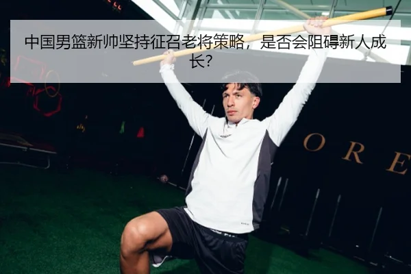 中国男篮新帅坚持征召老将策略，是否会阻碍新人成长？